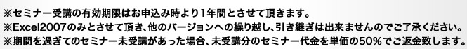 ※セミナー受講の有効期限はお申込み時より1年間とさせて頂きます。※Excel2007のみとさせて頂き、他のバージョンへの繰り越し、引き継ぎは出来ませんのでご了承ください。※期間を過ぎてのセミナー未受講があった場合、未受講分のセミナー代金を単価の50％でご返金致します。