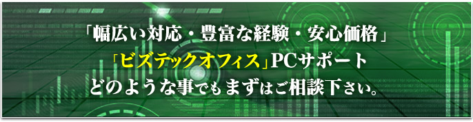 「幅広い対応・豊富な経験・安心価格」「ビズテックオフィス」PCサポートどのような事でもまずはご相談下さい。