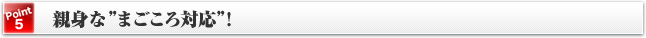 [Point5]親身な”まごころ対応”！